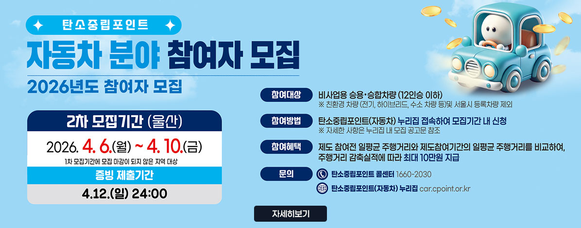 탄소중립포인트
자동차 분야 참여자 모집
2026년도 참여자 모집
2차 모집기간(울산)
2026. 4. 6.(월) ~ 4. 10.(금)
1차 모집기간에 모집 마감이 되지 않은 지역 대상
증빙 제출기간 4. 12.(일) 24:00
ㆍ참여대상 : 비사업용 승용·승합차량(12인승 이하)
※ 친환경 차량(전기, 하이브리드, 수소 차량 등0 및 서울시 등록차량 제외
ㆍ참여방법 : 탄소중립포인트(자동차) 누리집 접속하여 모집기간 내 신청
※ 자세한 사항은 누리집 내 모집 공고문 참조
ㆍ참여혜택 : 제도 참여전 일평균 주행거리와 제도참여기간의 일평균 주행거리를 비교하여, 주행거리 감축실적에 따라 최대 10만원 지급
ㆍ문의 : 탄소중립포인트 콜센터 1660-2030
탄소중립포인트(자동차) 누리집 car.cpoint.or.kr
자세히보기