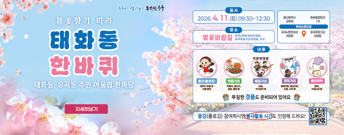 봄꽃향기 따라
태화동 한바퀴
태화동, 유곡동 주민 어울림 한마당
ㆍ일시 : 2026. 4. 11.(토) 09:00~12:30
ㆍ장소 : 벚꽃바람길
유곡e편한세상아파트, 유곡푸르지오아파트 사이
ㆍ내용 
- 줍깅(플로깅) : 완주자 추첨 후 선물 증정
- 먹을거리 : 떡볶이, 쫀드기, 김밥, 콜팝 등
- 즐길거리 : 마술, 악기공연 등
- 재밋거리 : 봄꽃키링, 풍선아트, 드론, 사격 등
- 플리마켓 : 잡화, 악세사리 등
푸짐한 경품도 준비되어 있어요
줍깅(플로깅) 참여사히면 봉사활동 시간도 인정해 드려요!
QR코드 태화강 한바퀴 봉사활동 신청(줍깅) 바로가기 https://form.naver.com/response/AKBwaiJcbZOuBIaxSkUBiA
자세히보기