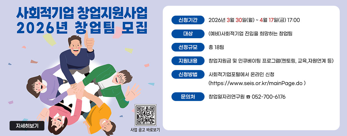 사회적기업 창업지원사업 2026년 창업팀 모집
ㆍ신청기간 : 2026년 3월 30일(월) ~ 4월 17일(금) 17:00
ㆍ대상 : (예비)사회적기업 진입을 희망하는 창업팀
ㆍ선정규모 : 총 18팀
ㆍ지원내용 : 창업지원금 및 인큐베이팅 프로그램(멘토링, 교육,자원연계 등)
ㆍ신청방법 : 사회적기업포털에서 온라인 신청 (https://www.seis.or.kr/mainPage.do )
ㆍ문의처 : 창업일자리연구원 ☎ 052-700-6176
자세히보기