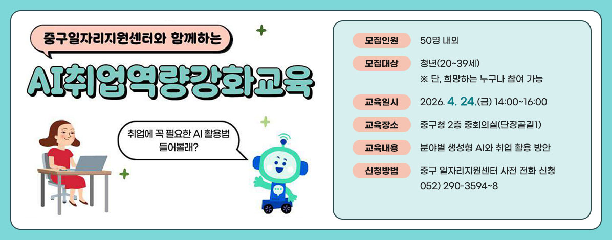 중구일자리지원센터와 함께하는
AI취업역량강화교육
취업에 곡 필요한 AI 활용법 들어볼래?
ㆍ모집인원 : 50명 내외
ㆍ모집대상 : 청년(20~39세) ※ 단, 희망하는 누구나 참여 가능
ㆍ교육일시 : 2026. 4. 24.(금) 14:00~16:00
ㆍ교육장소 : 중구청 2층 중회의실(단장골길1)
ㆍ교육내용 : 분야별 생성형 AI와 취업 활용 방안
ㆍ신청방법 : 중구 일자리지원센터 사전 전화 신청
052) 290-3594~8