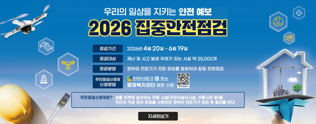 우리의 일상을 지키는 안전 예보
2026 집중안전점검
ㆍ점검기간 : 2026년 4월 20일 ~ 6월 19일
ㆍ점검대상 : 재난 및 사고 발생 우려가 있는 시설 약 25,000개
ㆍ점검방법 : 정부와 전문가가 전문 장비를 동원하여 합동 현장점검
ㆍ주민점검신청제 신청방법 : 안전신문고 앱 또는 행정복지센터 방문 신청
주민점검신청제란?
생활 주변에 숨어있는 위험 시설(어린이놀이시설, 전통시장 등)을 주민이 직접 찾아 점검을 신청하면 정부와 전문가가 점검 후 결과를 안내
자세히보기