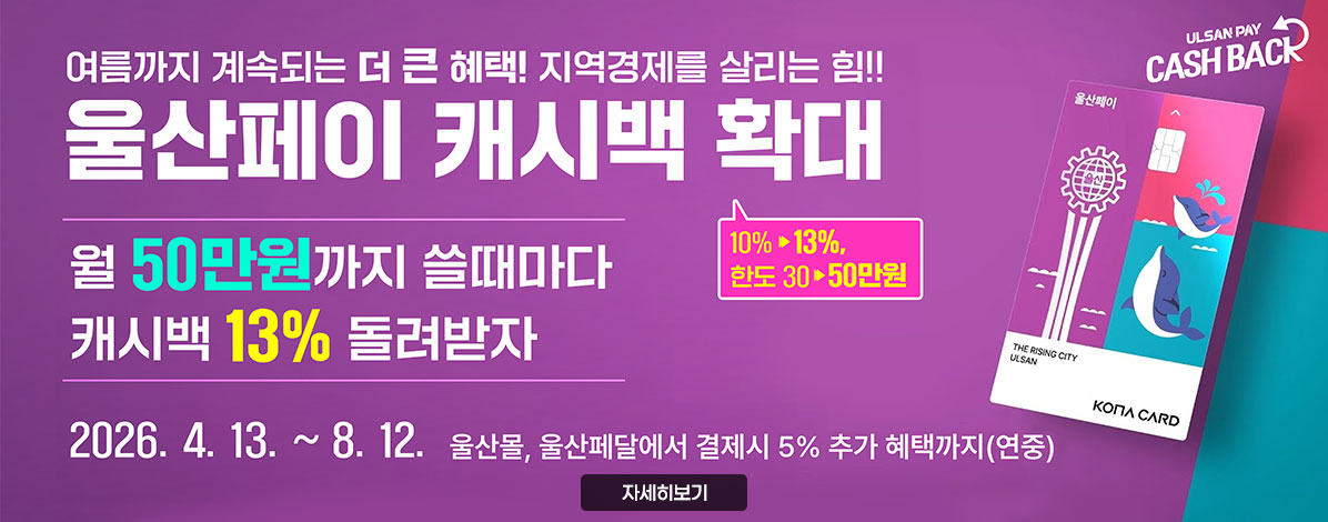 여름까지 계속되는 더 큰 혜택! 지역경제를 살리는 힘!!
울산페이 캐시백 확대
월 50만원까지 쓸때마다 캐시백 13% 돌려받자
10%→13%, 한도 30→50만원
2026. 4.13.~8.12. 울산몰, 울산페달에서 결제시 5% 추가 혜택까지(연중)
자세히보기