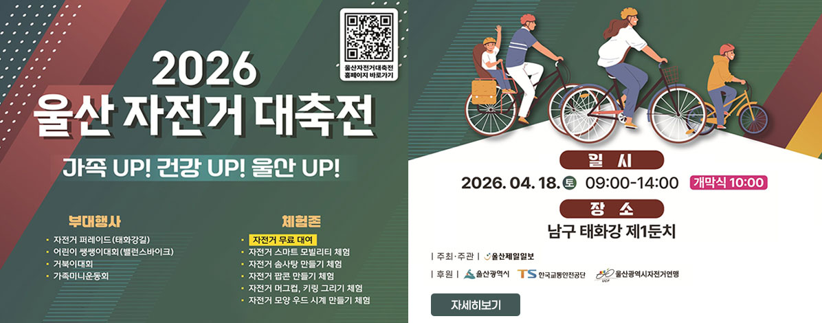 2026 울산 자전거 대축전
가족 UP! 건강 UP! 울산 UP!
ㆍ부대행사
- 자전거 퍼레이드(태화강길)
- 어린이 쌩쌩이대회(밸런스바이크)
- 거북이대회
- 가족미니운동회
ㆍ체험존
- 자전거 무료 대여
- 자전거 솜사탕 만들기 체험
- 자전거 팝콘 만들기 체험
- 자전거 머그컵, 키링 그리기 체험
- 자전거 모양 우드 시계 만들기 체험
ㆍ일시 : 2026. 04 .18.(토) 09:00-14:00 개막식 10:00
ㆍ장소 : 남구 태화강 제1둔치
ㆍ주최·주관 : 울산제일일보
ㆍ후원 : 울산광역시, 한국교통안전공단, 울산광역시자전거연맹
자세히보기