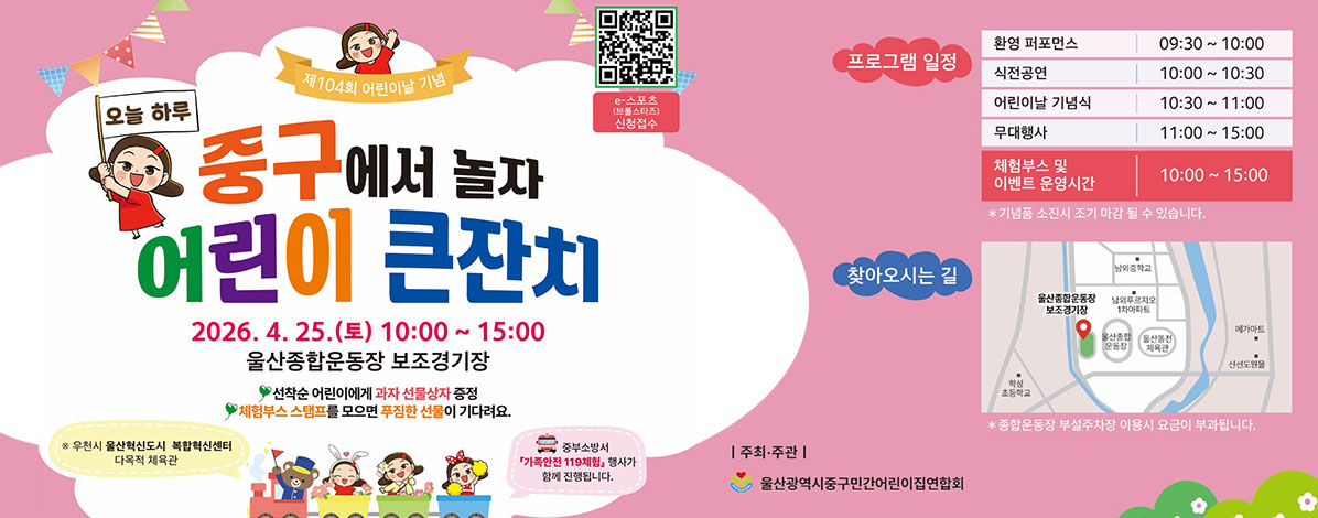 제104회 어린이날 기념
오늘 하루 중구서 놀자
어린이 큰잔치
2026. 4. 25.(토) 10:00~15:00
울산종합운동장 보조경기장
선착순 어린이에게 과자 선물상자 증정
체험부스 스탬프를 모으면 푸짐한 선물이 기다려요.
※ 우천시 울산혁신도시 복합혁신센터 다목적 체육관 
중부소방서 가족안전 119체험 행사가 함께 진행됩니다.
ㆍ프로그램 일정
- 환경 퍼포먼스 09:30 ~ 10:00
- 식전공연 10:00 ~ 10:30
- 어린이날 기념식 10:30 ~ 11:00
- 무대행사 11:00 ~ 15:00
- 체험부스 및 이벤트 운영시간 10:00 ~ 15:00
※ 기념품 소진시 조기 마감 될 수 있습니다.
ㆍ찾아오시는길
울산 중구 염포로 55
※ 종합운동장 부설주차장 이용시 요금이 부과됩니다.
ㆍ주최·주관 : 울산광역시중구민간어린이집연합회
QR코드 e-스포츠(브롤스타즈) 신청접수 바로가기 https://docs.google.com/forms/d/e/1FAIpQLSczhoFaNEefRnPXHITR24PtgRG8fwmRqVHtRtP7zPY1EpiLqg/viewform
