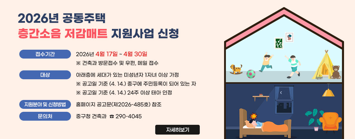 2026년 공동주택 층간소음 저감매트 지원사업 신청
ㆍ접수기간 : 2026년 4월 17일 ~ 4월 30일 ※ 건축과 방문접수 및 우편, 메일 접수
ㆍ대상 : 아래층에 세대가 있는 미성년자 1자녀 이상 가정
※ 공고일 기준 (4. 14.) 중구에 주민등록이 되어 있는 자
※ 공고일 기준 (4. 14.) 24주 이상 태아 인정
ㆍ지원분야 및 신청방법 : 홈페이지 공고문(제2026-485호) 참조
ㆍ문의처 : 중구청 건축과 ☎ 290-4045
자세히보기