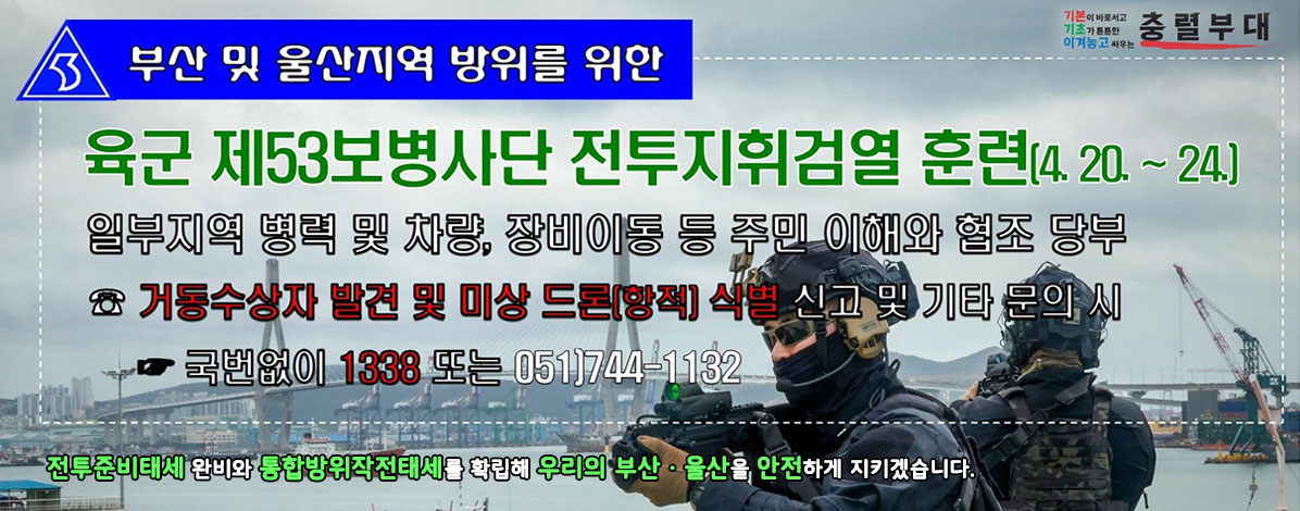 부산 및 울산지역 방위를 위한
육군 제53보병사단 전투지휘검열 훈련(4. 20.~24.)
일부 지역에 병력 및 차량, 장비이동 등 주민 이해와 협조 당부
☎ 거동수상자 발견 및 미상 드론(항적) 식별 신고 및 기타 문의 시
국번 없이 1338 또는 051)744-1132
전투준비태세 완비와 통합방위작전태세를 확립해 우리의 부산·울산을 안전하게 지키겠습니다.