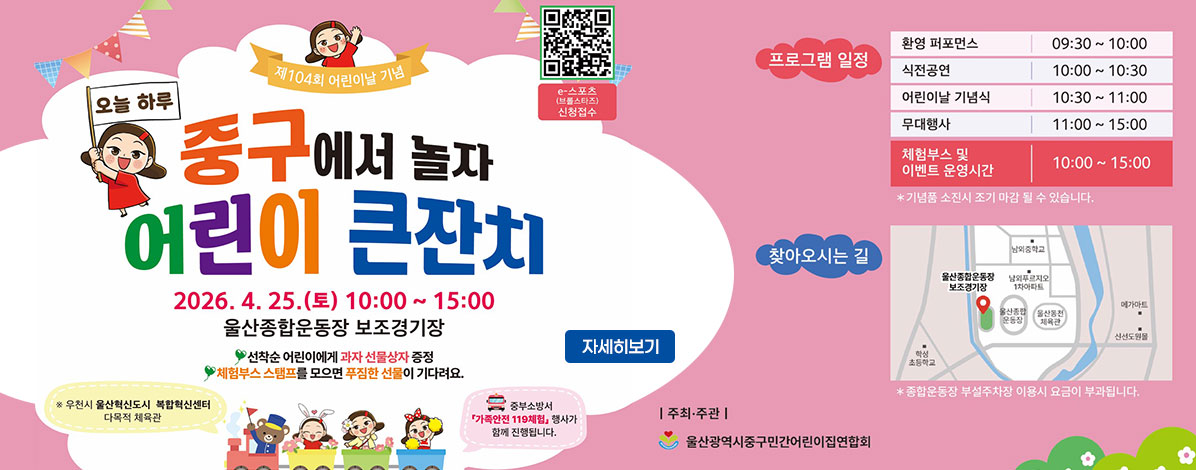 제104회 어린이날 기념
오늘 하루 중구서 놀자
어린이 큰잔치
2026. 4. 25.(토) 10:00~15:00
울산종합운동장 보조경기장
선착순 어린이에게 과자 선물상자 증정
체험부스 스탬프를 모으면 푸짐한 선물이 기다려요.
※ 우천시 울산혁신도시 복합혁신센터 다목적 체육관 
중부소방서 가족안전 119체험 행사가 함께 진행됩니다.
ㆍ프로그램 일정
- 환경 퍼포먼스 09:30 ~ 10:00
- 식전공연 10:00 ~ 10:30
- 어린이날 기념식 10:30 ~ 11:00
- 무대행사 11:00 ~ 15:00
- 체험부스 및 이벤트 운영시간 10:00 ~ 15:00
※ 기념품 소진시 조기 마감 될 수 있습니다.
ㆍ찾아오시는길
울산 중구 염포로 55
※ 종합운동장 부설주차장 이용시 요금이 부과됩니다.
ㆍ주최·주관 : 울산광역시중구민간어린이집연합회
QR코드 e-스포츠(브롤스타즈) 신청접수 바로가기 https://docs.google.com/forms/d/e/1FAIpQLSczhoFaNEefRnPXHITR24PtgRG8fwmRqVHtRtP7zPY1EpiLqg/viewform