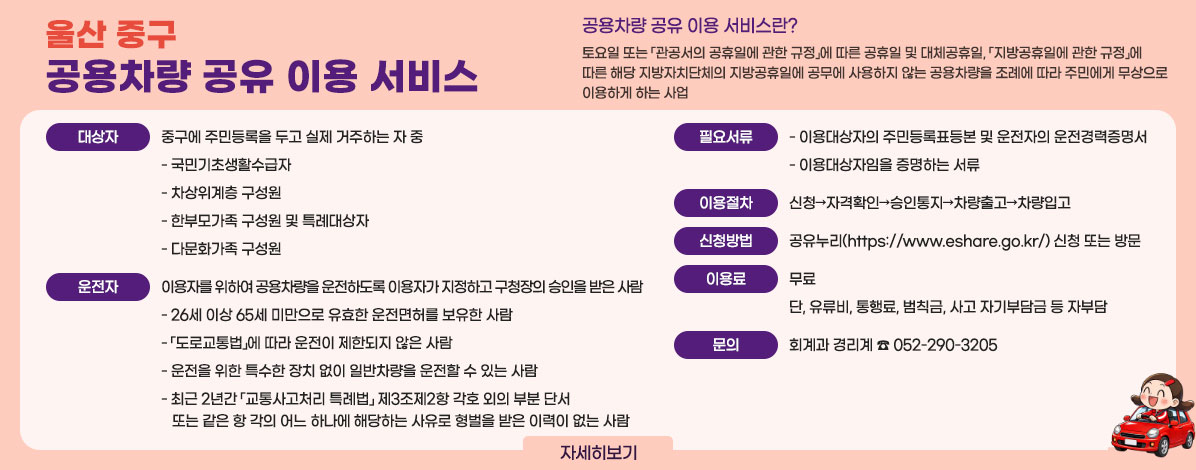 울산 중구 공용차량 공유 이용 서비스
ㆍ공용차량 공유 이용 서비스란?
토요일 또는 「관공서의 공휴일에 관한 규정」에 따른 공휴일 및 대체공휴일, 「지방공휴일에 관한 규정」에 따른 해당 지방자치단체의 지방공휴일에 공무에 사용하지 않는 공용차량을 조례에 따라 주민에게 무상으로 이용하게 하는 사업
ㆍ대상자
중구에 주민등록을 두고 실제 거주하는 자 중
- 국민기초생활수급자
- 차상위계층 구성원
- 한부모가족 구성원 및 특례대상자
- 다문화가족 구성원
ㆍ운전자
이용자를 위하여 공용차량을 운전하도록 이용자가 지정하고 구청장의 승인을 받은 사람
- 26세 이상 65세 미만으로 유효한 운전면허를 보유한 사람
- 「도로교통법」에 따라 운전이 제한되지 않은 사람
- 운전을 위한 특수한 장치 없이 일반차량을 운전할 수 있는 사람
- 최근 2년간 「교통사고처리 특례법」 제3조제2항 각호 외의 부분 단서 또는 같은 항 각의 어느 하나에 해당하는 사유로 형벌을 받은 이력이 없는 사람
ㆍ필요서류
이용대상자의 주민등록표등본 및 운전자의 운전경력증명서
이용대상자임을 증명하는 서류
ㆍ이용절차
신청→자격확인→승인통지→차량출고→차량입고
ㆍ신청방법
공유누리(https://www.eshare.go.kr/) 신청 또는 방문
ㆍ이용료
무료
단, 유류비, 통행료, 범칙금, 사고 자기부담금 등 자부담
ㆍ문의
회계과 경리계 ☎ 052-290-3205
자세히보기