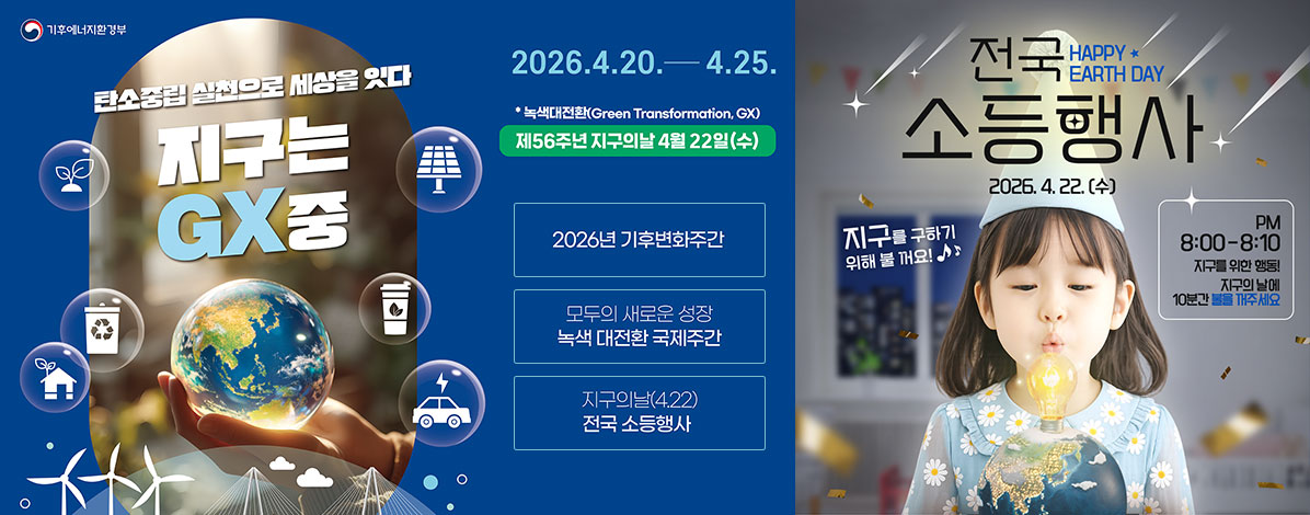 기후에너지환경부
탄소중립 실천으로 세상을 잇다
지구는 GX중
2026. 4. 20. - 4. 25.
녹색대전환(Green Transformation, GX)
제56주년 지구의날 4월 22일(수)
ㆍ2026년 기후변화주간
ㆍ모두의 새로운 성장 녹색 대전환 국제주간
ㆍ지구의날(4.22) 전국 소등행사
전국 소등행사
2026. 4. 22.(수)
지구를 구하기 위해 불 꺼요!
PM 8:00-8:10
지구를 위한 행동!
지구의 날에 10분간 불을 꺼주세요.