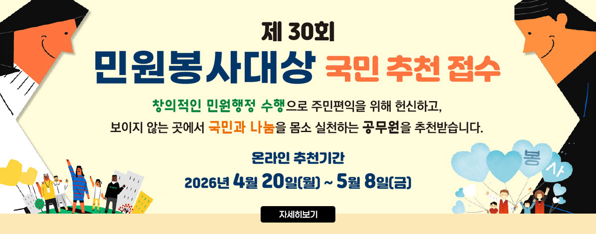 제30회
민원봉사대상 국민 추천 접수
창의적인 민원행정 수행으로 주민편익을 위해 헌신하고,
보이지 않는 곳에서 국민과 나눔을 몸소 실천하는 공무원을 추천받습니다.
온라인 추천기간
2026년 4월 20일(월) ~ 5월 8일(금)
자세히보기