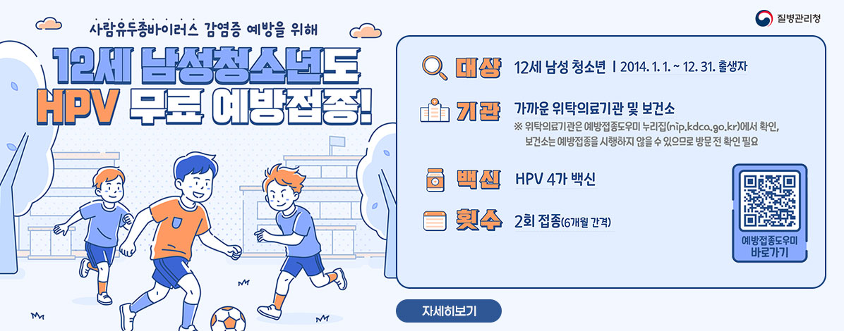 사람유두종바이러스 감염증 예방을 위해
12세 남성청소년도 HPV 무료 예방접종!
ㆍ대상 : 12세 남성 청소년 2014. 1. 1. ~ 12. 31.출생자
ㆍ기관 : 가까운 위탁의료기관
※위탁의료기관은 예방접종도우미 누리집(nip.kdca.go.kr)에서 확인, 보건소는 접종 불가
ㆍ백신 : HPV 4가 백신
ㆍ횟수 : 2회 접종(6개월 간격)
QR코드 예방접종도우미 바로가기 https://nip.kdca.go.kr/irhp/infm/goVcntInfo.do?menuLv=1&menuCd=132
자세히보기