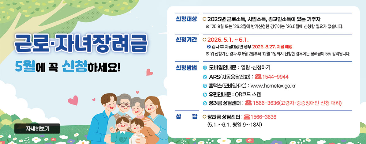 근로·자녀장려금
5월에 꼭 신청하세요!
ㆍ신청대상 : 2025년 근로소득, 사업소득, 종교인소득이 있는 거주자
※ '25.9월 또는 '26.3월에 반기신청한 경우에는 '26.5월에 신청할 필요가 없습니다.
ㆍ신청기간 : 2026.5.1. ~ 6.1.
심사 후 지급대상인 경우 2026.8.27. 지급 예정
※ 위 신청기간 경과 후 6월 2일부터 12월 1일까지 신청한 경우에는 장려금이 5% 감액됩니다.
ㆍ신청방법
① 모바일안내문 : 열람·신청하기
② ARS(자동응답전화) : ☎ 1544-9944
③ 홈택스(모바일 PC) : www.hometax.go.kr
④ 우편안내문 : QR코드 스캔
⑤ 장려금 상담센터 : 1566-3636(고령자·중증장애인 신청 대리)
ㆍ상담 : 장려금 상담센터 : 1566-3636
(5.1.~6.1. 평일 9 ~ 18시)
자세히보기