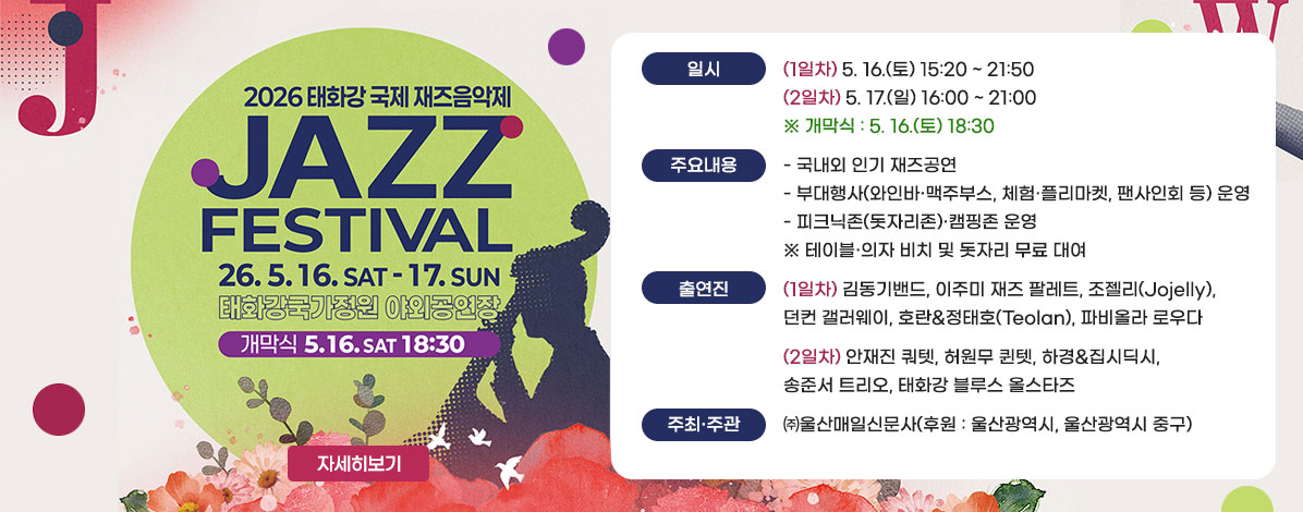 2026 태화강 국제 재즈음악제
JAZZ FESTIVAL
26. 5. 16. SAT - 17. SUN
태화강국가정원 야외공연장
개막식 5.16. SAT 18:30
ㆍ일시 : (1일차) 5. 16.(토) 15:20 ~ 21:50
(2일차) 5. 17.(일) 16:00 ~ 21:00 
※ 개막식: 5. 16.(토) 18:30
ㆍ장소 : 태화강국가정원 야외공연장 일원
ㆍ주요내용
- 국내외 인기 재즈공연 
- 부대행사(와인바·맥주부스, 체험·플리마켓, 팬사인회 등) 운영
- 피크닉존(돗자리존)·캠핑존 운영 ※ 테이블·의자 비치 및 돗자리 무료 대여 
ㆍ출연진
(1일차) 김동기밴드, 이주미 재즈 팔레트, 조젤리(Jojelly), 던컨 갤러웨이, 호란&정태호(Teolan), 파비올라 로우다 
(2일차) 안재진 쿼텟, 허원무 퀸텟, 하경&집시딕시, 송준서 트리오, 태화강 블루스 올스타즈
ㆍ주최·주관 : ㈜울산매일신문사(후원 : 울산광역시, 울산광역시 중구)
자세히보기