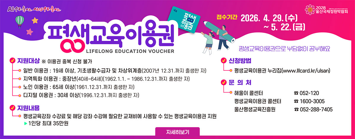평생교육이용권
LIFELONG EDUCATION VOUCHER
접수기간 2026. 4. 29.(수) ~ 5. 22.(금)
평생교육이용권으로 부담없이 공부해요
ㆍ지원대상
※ 이용권 중복 신청 불가
- 일반 이용권 : 19세 이상, 기초생활수급자 및 차상위계층(2007년 12.31.까지 출생한 자)
지역특화 이용권 : 중장년(40세~64세)(1962. 1. 1. ~ 1986. 12. 31.까지 출생한 자)
- 노인 이용권 : 65세 이상(1961. 12. 31.까지 출생한 자)
- 디지털 이용권 : 30세 이상(1996. 12. 31.까지 출생한 자)
ㆍ지원내용 : 평생교육강좌 수강료 및 해당 강좌 수강에 필요한 교재비에 사용할 수 있는 평생교육이용권 지원
1인당 최대 35만원
ㆍ신청방법 : 평생교육이용권 누리집(www.lllcard.kr/ulsan)
ㆍ문의처
- 해울이 콜센터 ☎ 052-120
- 평생교육이용권 콜센터 ☎ 1600-3005
- 울산평생교육진흥원 ☎ 052-288-7405
자세히보기