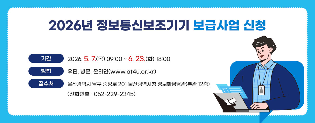 2026년 정보통신보조기기 보급사업 신청
ㆍ기 간 : 2026. 5. 7. (목) 09:00 ~ 6. 23. (화) 18:00
ㆍ방 법 : 우편, 방문, 온라인(www.at4u.or.kr)
ㆍ접수처 : 울산광역시 남구 중앙로 201 울산광역시청 정보화담당관(본관 12층)
(전화번호 : 052-229-2345)