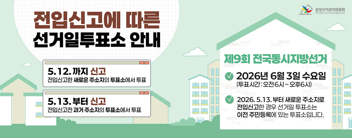 전입신고에 따른 선거일투쇼포 안내
ㆍ5. 12.까지 신고
전입신고한 새로운 주소지의 투표소에서 투표
ㆍ5.13.부터 신고
전입신고전 과거 주소지의 투표소에서 투표
ㆍ제9회 전국동시지방선거
- 2026년 6월 3일 수요일
(투표시간 : 오전6시 ~ 오후6시)
- 2026. 5. 13.부터 새로운 주소지로 전입신고한 경우 선거일 투표소는 이전 주민등록에 있는 투표소입니다.