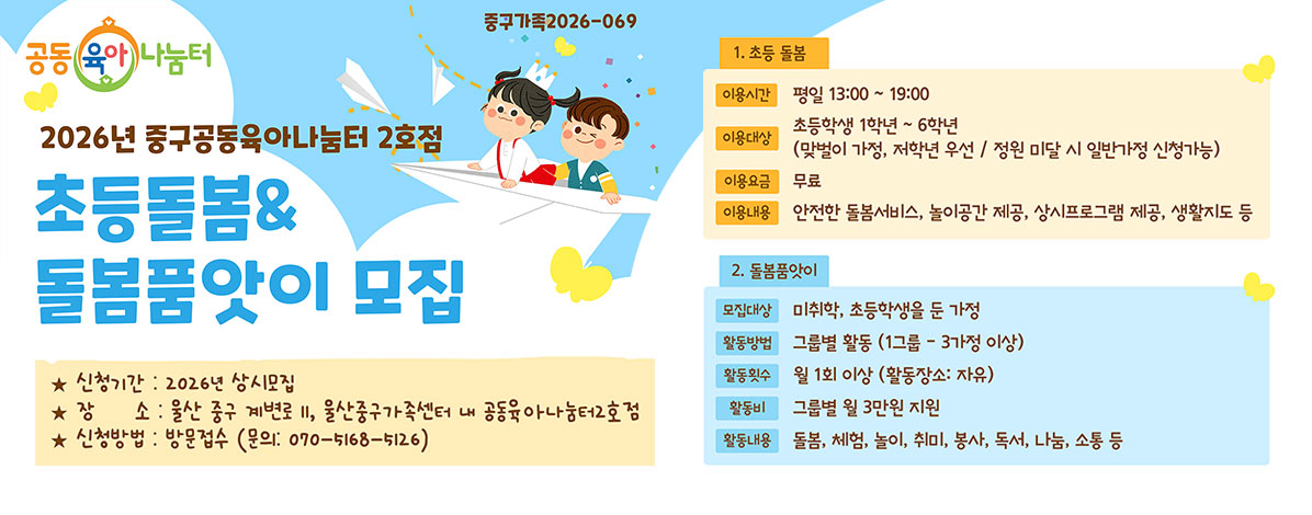 중구가족2026-069
공동육아나눔터
2026년 중구공동육아나눔터 2호점
초등돌봄&돌봄품앗이 모집
ㆍ신청기간 : 2026년 상시모집
ㆍ장소 : 울산 계변로 11, 울산중구가족센터 내 공동육아나눔터2호점
ㆍ신청방법 : 방문접수(문의 : 070-5168-5126)
1. 초등 돌봄
- 이용시간 : 평일 13:00 ~ 19:00
- 이용대상 : 초등학생 1학년 ~ 6학년
(맞벌이 가정, 저학년 우선 / 정원 미달 시 일반가정 신청가능)
- 이용요금 : 무료
- 이용내용 : 안전한 돌봄서비스, 놀이공간 제공, 상시프로그램 제공, 생활지도 등
2. 돌봄품앗이
- 모집대상 : 미취학, 초등학생을 둔 가정
- 활동방법 : 그룹별 활동(1그룹-3가정 이상)
- 활동횟수 : 월 1회 이상(활동장소 : 자유)
- 활동비 : 그룹별 월 3만원 지원
- 활동내용 : 돌봄, 체험, 놀이, 취미, 봉사, 독서, 나눔, 소통 등
