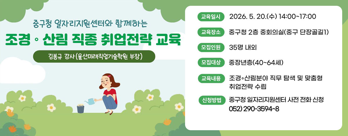 중구청 일자리지원센터와 함께하는
조경·산림 직종 취업전략 교육
김봉규 강사(울산미래직업기술학원 부장)
ㆍ교육일시 : 2026. 5. 20.(수) 14:00~17:00
ㆍ교육장소 : 중구청 2층 중회의실(중구 단장골길1)
ㆍ모집인원 : 35명 내외
ㆍ모집대상 : 중장년층(40~64세)
ㆍ교육내용 : 조경·산림분야 직무 탐색 및 맞춤형 취업전략 수립
ㆍ신청방법 : 중구청 일자리지원센터 사전 전화 신청
052) 290-3594~8