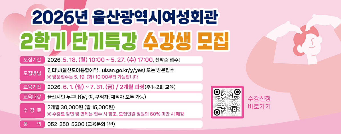 2026년 울산광역시여성회관
2학기 단기특강 수강생 모집
ㆍ모집기간 : 2026. 5. 18.(월) 10:00 ~ 5. 27.(수) 17:00, 선착순 접수!
ㆍ모집방법 : 인터넷(울산모아통합예약:ulsan.go.kr/y/yes) 또는 방문접수
※ 방문접수는 5. 19.(화) 10:00 부터 가능합니다.
ㆍ교육기간 : 2026. 6. 1.(월) ~ 7. 31.(금) / 2개월 과정(주1~2회 교육)
ㆍ교육대상 : 울산시민 누구나(남, 녀, 구직자, 재직자 모두 가능)
ㆍ수강료 : 2개월 30,000원(월 15,000원)
※ 수강료 감면 및 면제는 접수 시 참조, 모집인원 정원의 60% 미만 시 폐강
ㆍ문의 : 052-250-5200(교육문의 1번)
QR코드 수강신청 바로가기 https://ulsan.go.kr/y/yes