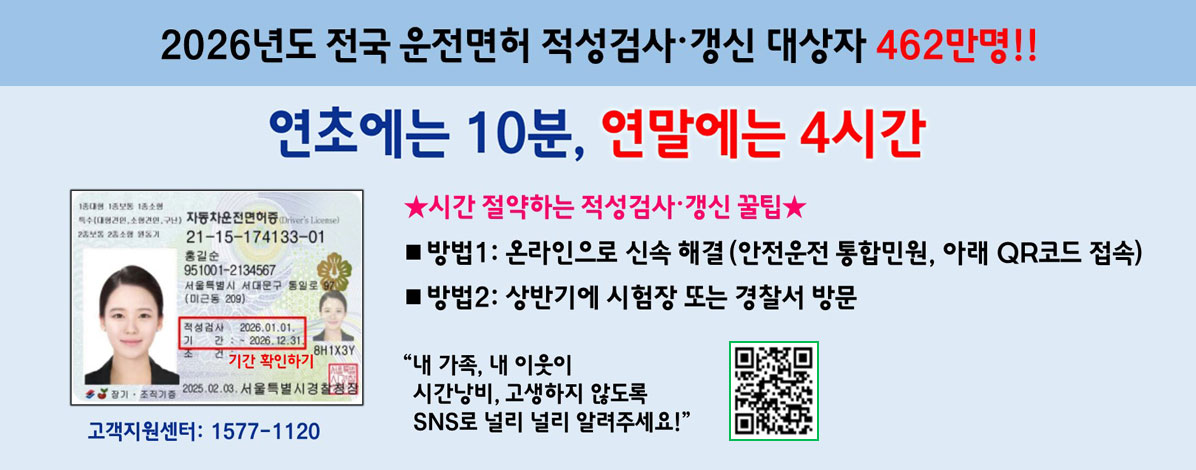 2026년도 전국 운전면서 적성검사·갱신 대상자 462만명!!
연초에는 10분, 연말에는 4시간
시간 절약하는 적성검사·갱신 꿀팁
ㆍ방법1 : 온라인으로 신속 해결(안전운전 통합민원, 아래 Q코드 접속)
ㆍ방법2 : 상반기에 시험장 또는 경찰서 방문
내가족, 내 이웃이 시간낭비, 고생하지 않도록 SNS로 널리 널리 알려주세요!
고객지원센터 : 1577-1120
QR코드 안전운전 통합민원 바로가기 https://www.safedriving.or.kr