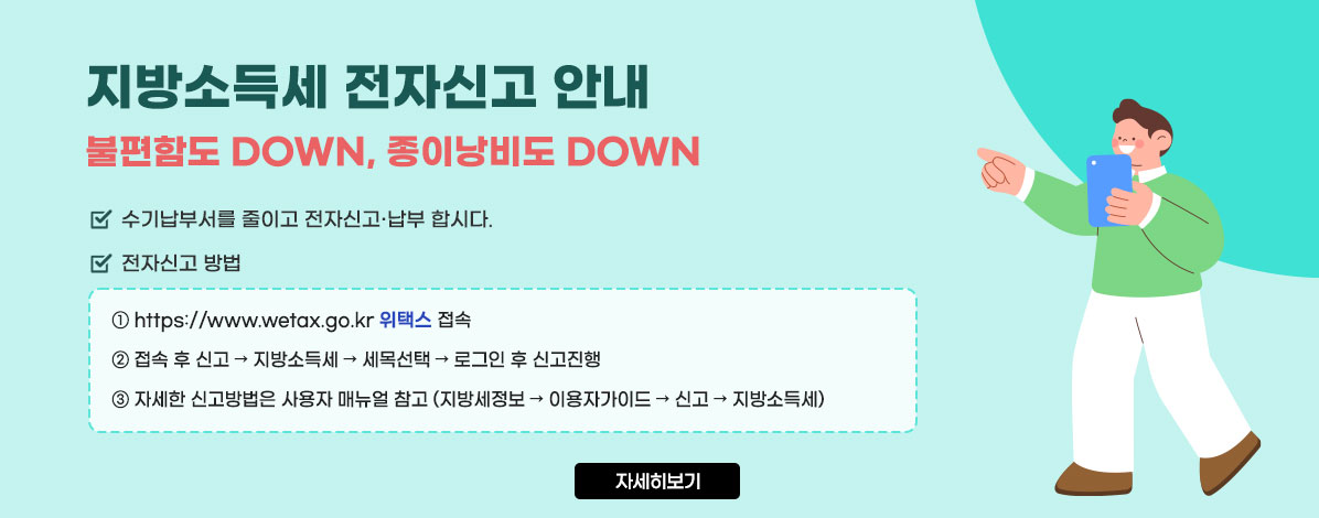 지방소득세 전자신고 안내
불편함도 DOWN, 종이낭비도 DOWN
ㆍ수기납부서를 줄이고 전자신고·납부 합시다.
ㆍ전자신고 방법
① https://www.wetax.go.kr 위택스 접속
② 접속 후 신고 → 지방소득세 → 세목선택 → 로그인 후 신고진행
③ 자세한 신고방법은 사용자 매뉴얼 참고 (지방세정보 → 이용자가이드 → 신고 → 지방소득세)
자세히보기