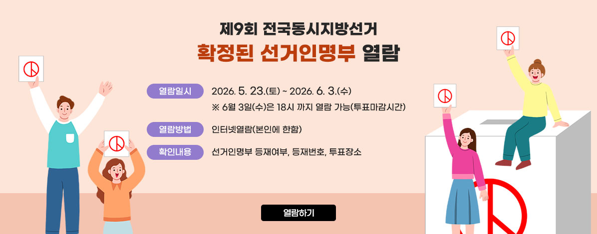 제9회 전국동시지방선거
확정된 선거인명부 열람
ㆍ열람일시 : 2026. 5. 23.(토) ~ 2026. 6. 3.(수)
※ 6월 3일(수)은 18시 까지 열람 가능(투표마감시간까지)
ㆍ열람방법 : 인터넷열람(본인에 한함)
ㆍ확인내용 : 선거인명부 등재여부, 등재번호, 투표장소
열람하기