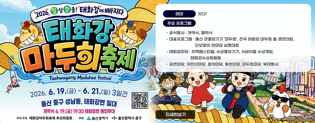 2026 일상탈출! 태화강에 빠지다
태화강 마두희 축제
Taehwagang Maduhee festival
2026. 6. 19.(금) - 6. 21.(일) 3일간
울산 중구 성남동, 태화강변 일대
개막식 6.19.(금) 19:30 태화강변 메인무대
ㆍ주최·주관 : 태화강마두희축제추진위원회
ㆍ후원 : 울산광역시, 울산광역시 중구
ㆍ테마 : 잇다!
ㆍ주요 프로그램
- 공식행사 : 개막식, 폐막식
- 대표프로그램 : 울산 큰줄당기기 '마두희', 전국 태화강 마두희 춤 경연대회,단오맞이 한마당 씨름대회
- 태화강마당 : 치맥페스티벌, 수상줄당기기, 서바이벌 수상게임, 태화강수상체험등
- 공연마당, 어린이마당, 참여마당, 동헌마당, 마두희마당, 부대행사
QR코드 태화강마두희축제 바로가기 https://ulsanmaduhee.co.kr/pages/index.html
자세히보기