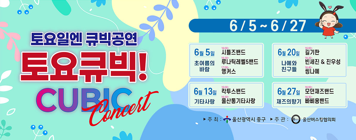 토요일엔 큐빅공연
토요큐빅!
CUBIC Concert
6/5 ~ 6/27
6. 5. ~ 6. 27. 매주 토요일
※ 6. 6.(토) 현충일로 인해 첫 공연은 6. 5.(금) 개최
장소 : 큐빅광장(학성로 65, 성남동)
ㆍ6월 5일 초여름의 바람
- 16:00~ 시틀즈밴드
- 16:30~ 루나틱레벨5밴드
- 17:00~ 앵커스
ㆍ6월 20일 나예와 친구들
- 16:00~ 길기판
- 16:20~ 빈세진&진우성
- 16:40~ 씽나예
ㆍ6월 13일 기타사랑
- 16:00~ 칵투스밴드
- 16:30~ 울산통기타사랑
ㆍ6월 27일 재즈의 향기
- 16:00~ 모던재즈밴드
- 16:30~ 빠삐용밴드
ㆍ주최 : 울산광역시 중구
ㆍ주관 : 울산버스킹협의회