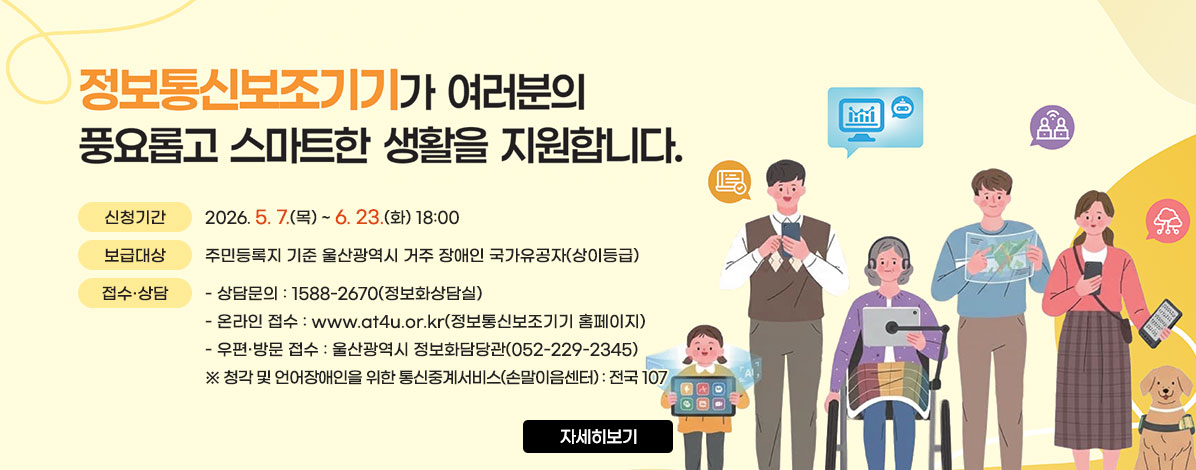2026년 정보통신보조기기 보급사업
ㆍ신청기간 : 2026. 5. 7.(목) ~ 6. 23.(화) 18:00
ㆍ보급대상 : 주민등록지 기준 울산광역시 거주 장애인 국가유공자(상이등급)
ㆍ접수·상담
- 상담문의 : 1588-2670(정보화상담실)
- 온라인 접수 : www.at4u.or.kr(정보통신보조기기 홈페이지)
- 우편·방문 접수 : 울산광역시 정보화담당관(052-229-2345)
※ 청각 및 언어장애인을 위한 통신중계서비스(손말이음센터) : 전국 107
자세히보기