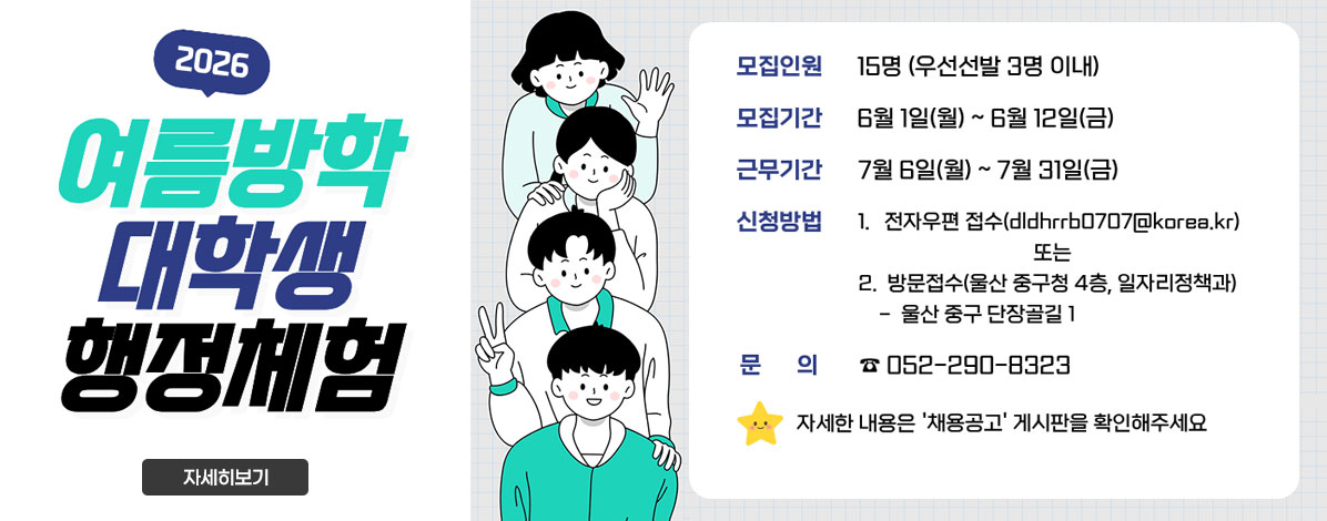 2026년 여름방학 대학생 행정체험
ㆍ모집인원 : 15명(우선선발 3명 이내)
ㆍ모집기간 : 6월 1일(월) ~ 6월 12일(금)
ㆍ근무기간 : 7월 6일(월) ~ 7월 31일(금)
ㆍ신청방법 : 1. 전자우편 접수(dldhrrb0707@korea.kr) 또는
2. 방문접수(울산 중구청 4층, 일자리정책과)
- 울산 중구 단장골길1
ㆍ문의 : 052-290-8323
※ 자세한 내용은 '채용공고' 게시판을 확인해주세요
자세히보기