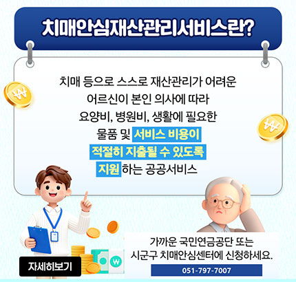 치매안심재산관리서비스란?
치매 등으로 스스로 재산관리가 어려운 어르신이 본인 의사에 따라 요양비, 병원비, 생활에 필요한 물품 및 서비스 비용이
적절히 지출될 수 있도록 지원하는 공공서비스
가까운 국민연금공단 또는 시군구 치매안심센터에 신청하세요.
051-797-7007
자세히보기
