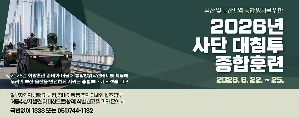부산 및 울산지역 통합 방위를 위한
2026년 사단 대침투 종합훈련
2026. 6. 22.~25.
2026년 화랑훈련 준비와 더불어 통합방위작전태세를 확립해
우리의 부산·울산을 안전하게 지키는 충렬부대가 되겠습니다!
일부지역의 병력 및 차량, 장비이동 등 주민 이해와 협조 당부
거동수상자 발견 및 미상드론(항적) 식별 신고 및 기타 문의 시
국번없이 1338 또는 051) 744-1132