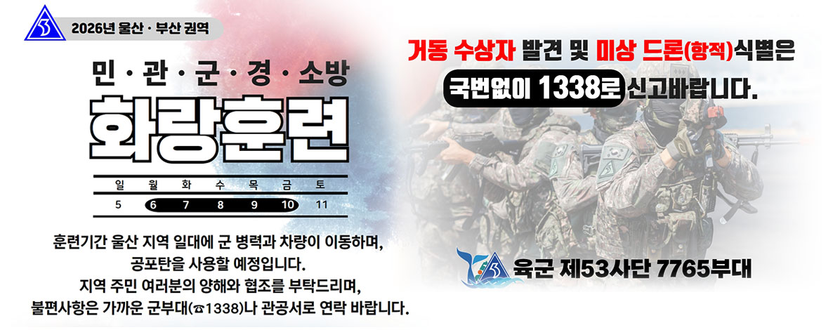 2026년 울산·부산 권역
민·관·군·경·소방 화랑훈련
2026. 7. 6 ~ 7. 10
훈련기간 울산 지역 일대에 군 병력과 차량이 이동하며,
공포탄을 사용할 예정입니다.
지역 주민 여러분의 양해와 협조를 부탁드리며,
불편사항은 가까운 군부대(☎ 1338)나 관공서로 연락 바랍니다.
거동 수상자 발견 및 미상 드론(항적) 식별은 국번없이 1338로 신고바랍니다.
육군 제53사단 7765부대