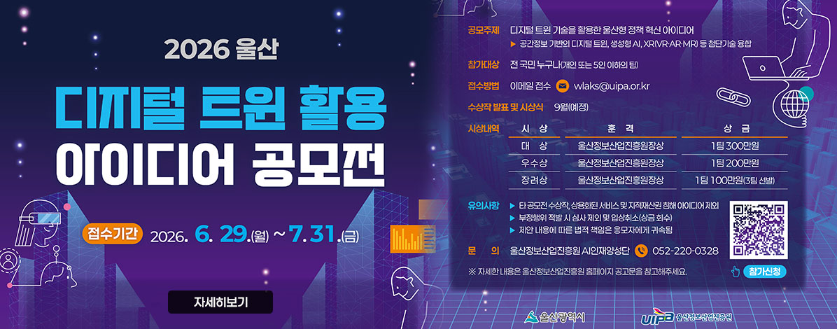 2026 울산
디지털 트윈 활용
아이디어 공모전
ㆍ접수기간 : 2026. 6. 29.(월)~7.31.(금)
ㆍ공모주제 : 디지털 트윈 기술을 활용한 울산형 정책 혁신 아이디어
공간정보 기반의 디지털 트윈, 생성형 AI, XR(VR·AR·MR)등 첨단기술 융합
ㆍ참가대상 : 전 국민 누구나(개인 또는 5인 이하의 팀)
ㆍ접수방법 : 이메일 접수 wlaks@uipa.or.kr
ㆍ수상작 발표 및 시상식 : 9월(예정)
ㆍ시상내역
- 대상 울산정보산업진흥원장상 1팀 300만원
- 우수상 울산정보산업진흥원장상
- 장려상 울산정보산업진흥원장상 1팀 100만원(3팀 선발)
ㆍ유의사항
- 타 공모전 수상작, 상용화된 서비스 및 지적재산권 침해 아이디어 제외
- 부정행위 적발 시 심사 제외 및 입상취소(상금회수)
- 제안 내용에 다른 법적 책임은 응모자에게 귀속됨
ㆍ문의 : 울산정보산업진흥원 AI인재양성단 ☎ 052-220-0328
※ 자세한 내용은 우산정보산업진흥원 홈페이지 공고문을 참고해주세요.
QR코드 참가신청 바로가기 https://uipa.or.kr/webuser/notice/view.html?bd_id=24296