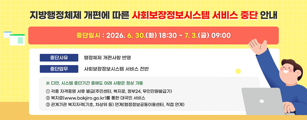 지방행정체제 개편에 따른 사회보장정보시스템 서비스 중단 안내
ㆍ중단일시 : 2026. 6. 30.(화) 18:30 ~ 7. 3.(금) 09:00
ㆍ중단사유 : 행정체제 개편사항 반영   
ㆍ중단업무 : 사회보장정보시스템 서비스 전반
※ 다만, 시스템 중단기간 중에도 아래 사항은 정상 가동    
① 각종 자격증명 서류 발급(주민센터, 복지로, 정부24, 무인민원발급기)   
② 복지로(www.bokjiro.go.kr)를 통한 대국민 서비스   
③ 관계기관 복지자격(기초, 차상위 등) 연계(행정정보공동이용센터, 직접 연계)