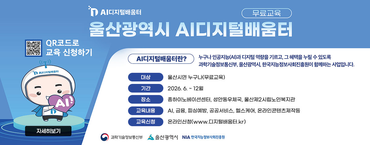 AI디지털배움터
울산광역시 AI디지털배움터
무료교육
QR코드 교육 신청하기 https://www.디지털배움터.kr 
AI디지털배움터란?
누구나 인공지능(AI)과 디지털 역량을 기르고, 그 혜택을 누릴 수 있도록 과학기술정보통신부, 울산광역시, 한국지능정보사회진흥원이 함께하는 사업입니다.
ㆍ대상 : 울산시민 누구나(무료교육)
ㆍ기간 : 2026. 6. ~ 12월
ㆍ장소 : 종하이노베이션센터, 성안동우체국, 울산제2시립노인복지관
ㆍ교육내용 : AI, 금융, 피싱예방, 공공서비스, 헬스케어, 온라인콘텐츠제작등
ㆍ교육신청 : 온라인신청(www.디지털배움터.kr)
과학기술정보통신부, 울산광역시, NIA한국지능정보사회진흥원
자세히보기
