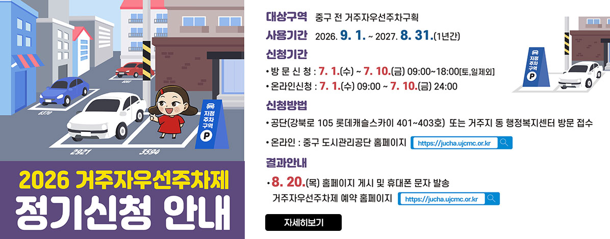 2026년 거주자우선주차제 정기신청 안내
ㆍ대상구역 : 중구 전 거주자우선주차구획
ㆍ사용기간 : 2026. 9. 1.~ 2027.8.31.(1년간)
ㆍ신청기간
- 방문신청 : 7.1.(수) ~ 7. 10.(금) 09:00~18:00(토, 일 제외)
- 온라인신청 : 7.1.(수) 09:00 ~ 7. 10.(금) 24:00
ㆍ신청방법
- 공단(강북로 105 롯데캐슬스카이 401~403호) 또는 거주지 동 행정복지센터 방문 접수
- 온라인 : 중구 도시관리공단 홈페이지 https://jucha.ujcmc.or.kr
ㆍ결과안내
8.20.(목) 홈페이지 게시 및 휴대폰 문자 발송
거주자우선주차제 예약 홈페이지 https://jucha.ujcmc.or.kr
자세히보기