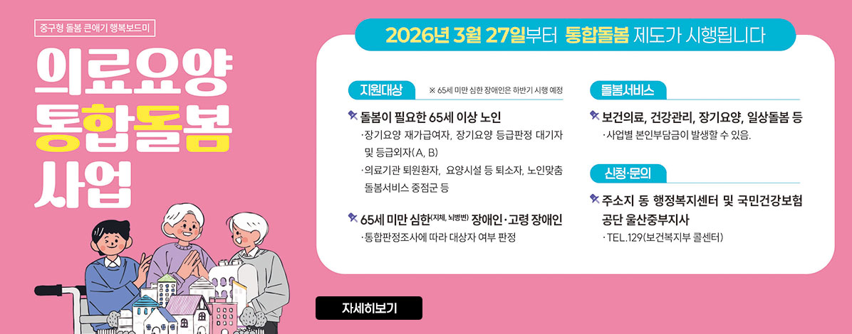 중구형 돌봄 큰애기 행복보드미
의료요양 통합돌봄 사업
2026년 3월 27일부터 통합돌봄 제도가 시행됩니다
ㆍ지원대상
- 돌봄이 필요한 65세 이상 노인
장기요양 재가급여자, 장기요양 등급판정 대기자 및 등급외자(A, B)
의료기관 퇴원환자, 요양시설 등 퇴소자, 노인맞춤 돌봄서비스 중점군 등
- 65세 미만 심한(지체, 뇌병변) 장애인·고령 장애인
통합판정조사에 따라 대상자 여부 판정
ㆍ돌봄서비스
- 보건의료, 건강관리, 장기요양, 일상돌봄 등
사업별 본인부담금이 발생할 수 있음.
ㆍ신청·문의
- 주소지 동 행정복지센터 및 국민건강보험공단 울산중부지사
TEL. 129(보건복지부 콜센터)
자세히보기