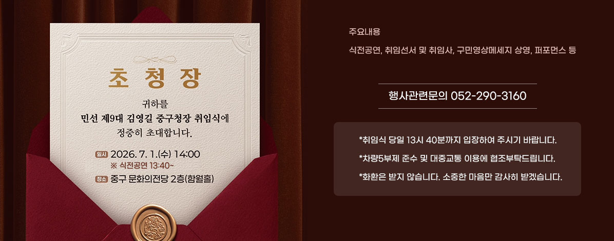 초청장

귀하를 민선 제9대 김영길 중구청장 취임식에 정중히 초대합니다.
ㆍ일시 : 2026. 7. 1.(수) 14:00
※ 식전공연 13:40~
ㆍ장소 : 중구 문화의전당 2층(함월홀)
ㆍ주요내용 : 식전공연, 취임선서 및 취임사, 구민영상메세지 상영, 퍼포먼스 등
행사관련문의 052-290-3160
*취임식 당일 13시 40분까지 입장하여 주시기 바랍니다.
*차량5부제 준수 및 대중교통 이용에 협조부탁드립니다.
*화환은 받지 않습니다. 소중한 마음만 감사히 받겠습니다.