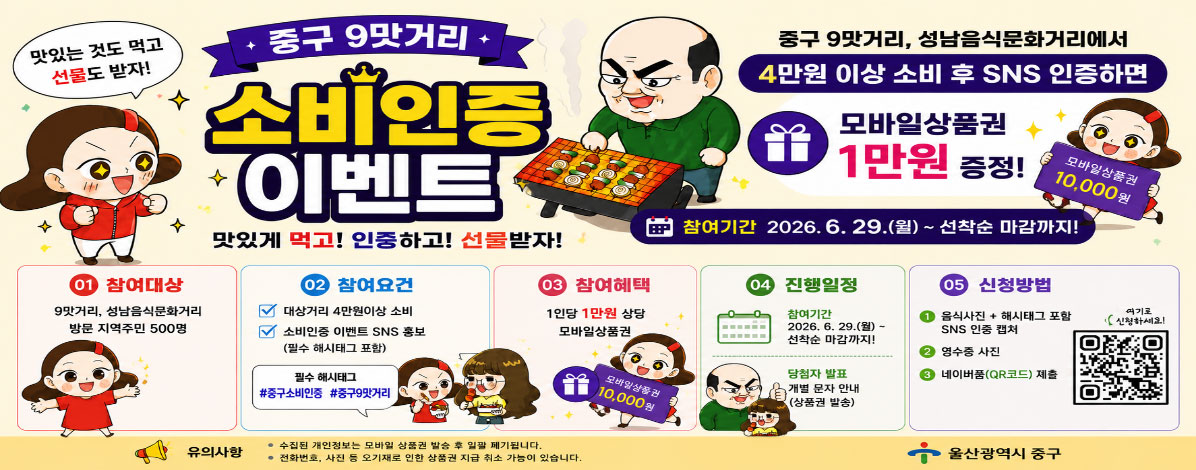 중구 9맛거리
소비 인증이벤트
맛있는 것도 먹고 선물도 받자!
중구 9맛거리, 성남음식문화거리에서
4만원 이상 소비 후 SNS 인증하면 모바일상품권 1만원 증정!
참여기간 : 2026. 6. 29.(월) ~ 선착순 마감까지!
ㆍ참여대상 : 9맛거리, 성남음식문화거리 방문 지역주민 500명
ㆍ참여요건
- 대상거리 4만원이상 소비
- 소비인증 이벤트 SNS 홍보(필수 해시태그 포함)
필수 해시태그 #중구소비인증 #중구9맛거리
ㆍ참여혜택 : 1인당 1만원 상당 모바일 상품권
ㆍ진행일정
- 참여기간 : 2026. 6. 29(월) ~ 선착순 마감까지!
- 당첨자 발표 : 개별 문자 안내(상품권 발송)
ㆍ신청방법
① 음식사진 + 해시태그 포함 SNS 인증 캡쳐
② 영수증 사진
네이버폼(QR코드) 제출
QR코드 바로가기
여기로 신청하세요!
유의사항
- 수집된 개인정보는 모바일 상품권 발송 후 일괄 폐기됩니다.
- 전화번호, 사진 등 오기재로 인한 상품권 지급 취소 가능이 있습니다.