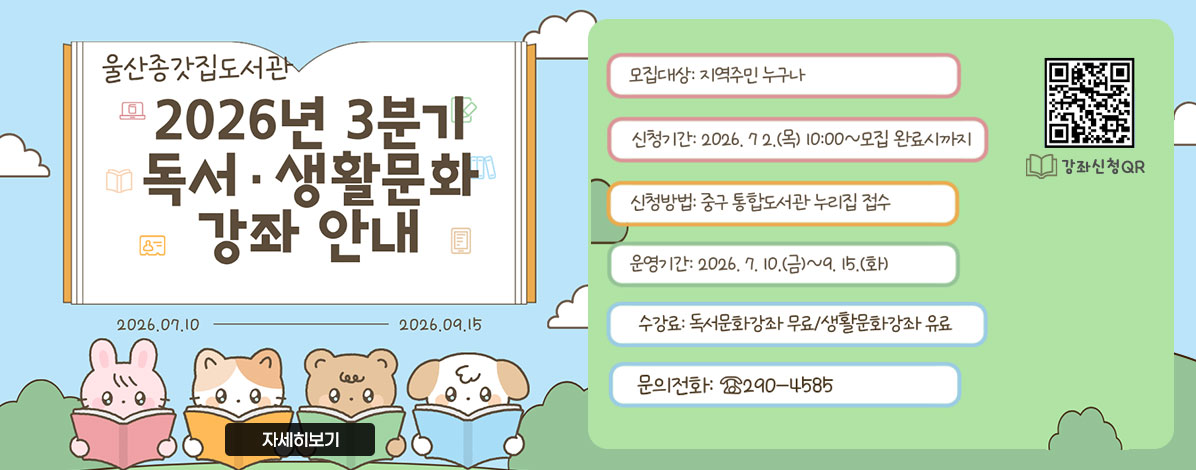 울산종갓집도서관
2026년 3분기 독서·생활문화 강좌 안내
2026.07.10-2026.09.15
ㆍ모집대상 : 지역주민 누구나
ㆍ신청기간 : 2026. 7. 2.(목) 10:00 ~ 모집 완료시까지
ㆍ신청방법 : 중구 통합도서관 누리집 접수
ㆍ운영기간 : 2026. 7. 10.(금) ~ 9.15.(화)
ㆍ수강료 : 독서문화강좌 무료/생활문화강좌 유료
ㆍ문의전화 : ☎ 290-4585
QR코드 강좌신청 바로가기 https://lib.junggu.ulsan.kr/lib/unit/lecture/list.do?mId=001006001002000000&page=1&libCd=MM&sStat=&lecNm=