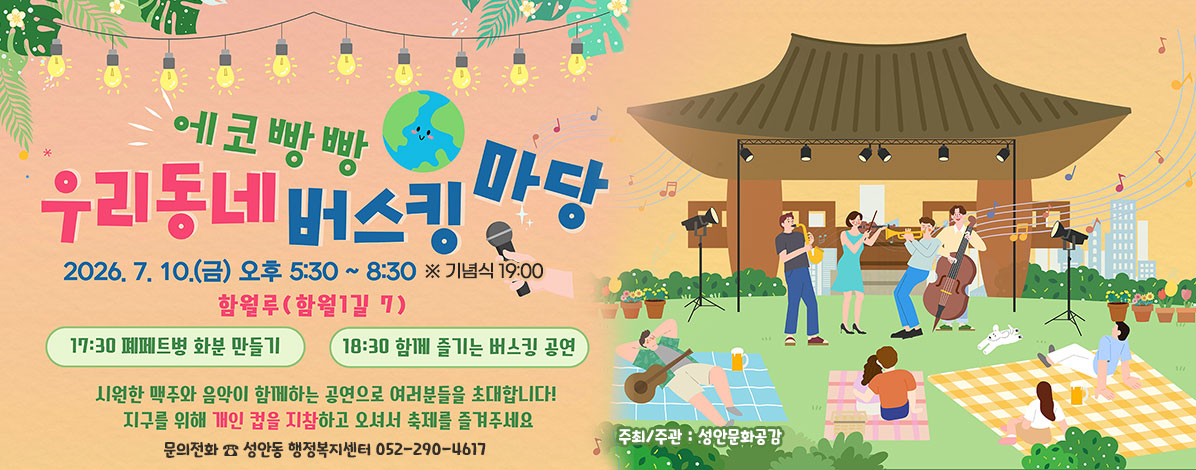 에코빵빵 우리동네 버스킹 마당
2026. 7. 10.(금) 오후 5:30 ~ 8:30
※ 기념식 19:00
함월루(함월1길 7)
- 17:30 폐페트병 화분 만들기
- 18:30 함께 즐기는 버스킹 공연
시원한 맥주와 음악이 함께하는 공연으로 여러분들을 초대합니다!
지구를 위해 개인 컵을 지참하고 오셔서 축제를 즐겨주세요
ㆍ문의전화 ☎ 성안동 행정복지센터 052-290-4617
ㆍ주최/주관 : 성안문화공감