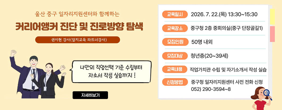 울산 중구 일자리지원센터와 함께하는
커리어앵커 진단 및 진로방향 탐색
권이현 강사(알지교육 파트너강사)
나만의 직업선택 기준 수립부터 자소서 작성 실습까지!
ㆍ교육일시 : 2026. 7. 22.(목) 13:30 ~ 15:30
ㆍ교육장소 : 중구청 2층 중회의실(중구 단장골길1)
ㆍ모집인원 : 50명 내외
ㆍ모집대상 : 청년층(20~39세)
ㆍ교육내용 : 직업가치관 수립 및 자기소개서 작성 실습
ㆍ신청방법 : 중구청 일자리지원센터 사전 전화 신청
052) 290-3594~8
자세히보기