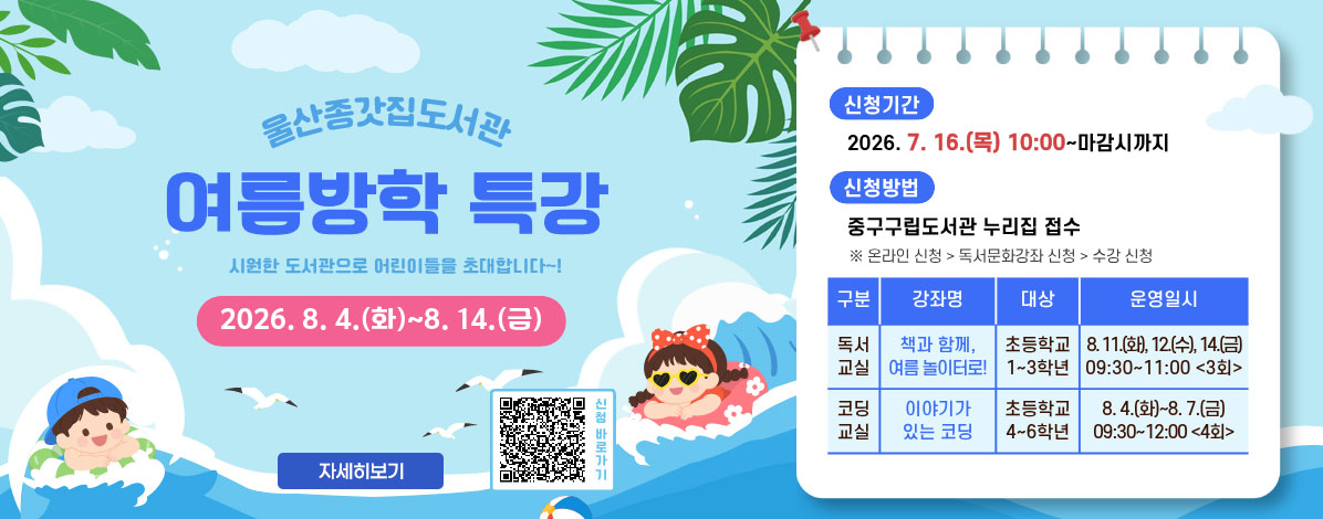 울산종갓집도서관
여름방학 특강
시원한 도서관으로 어린이들을 초대합니다~!
2026. 8. 4.(화) ~ 8. 14.(금)
ㆍ신청기간 : 2026. 7. 16.(목) 10:00 ~ 마감시까지
ㆍ신청방법 : 중구구립도서관 누리집 접수
※ 온라인 신청 > 독서문화강좌 신청 > 수강 신청
- 독서교실
강좌명 : 책과 함께, 여름 놀이터로!
대상 : 초등학교 1~3학년
운영일시 : 8. 11.(화), 12(수), 14(금) 09:30~11:00(3회0
- 코딩교실
강좌명 : 이야기가 있는 코딩
대상 : 초등학교 4~6학년
운영일시 : 8. 4.(화) ~ 8. 7.(금) 09:30~12:00(4회)
QR코드 신청바로가기 https://lib.junggu.ulsan.kr/lib/unit/lecture/list.do?mId=001006001002000000&page=1&libCd=MM&sStat=&lecNm=%EB%B0%A9%ED%95%99%ED%8A%B9%EA%B0%95
자세히보기