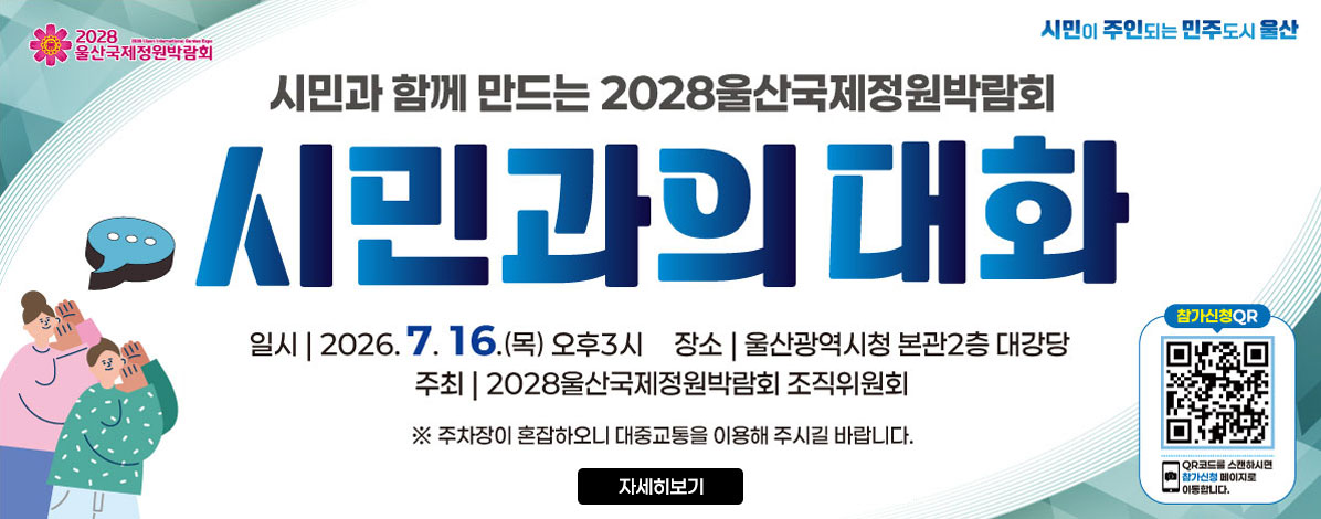 시민과 함께 만드는 2028울산국제정원박람회
시민과의 대화
ㆍ일시 : 2026. 7. 16.(목) 오후3시
ㆍ장소 : 울산광역시청 본관2층 대강당
ㆍ주최 : 2028울산국제정원박람회 조직위원회
※ 주차장이 혼잡하오니 대중교통을 이용해 주시길 바랍니다.
QR코드 참가신청 바로가기 https://naver.me/GfrVTTmh
QR코드를 스캔하시면 참가신청 페이지로 이동합니다.
자세히보기