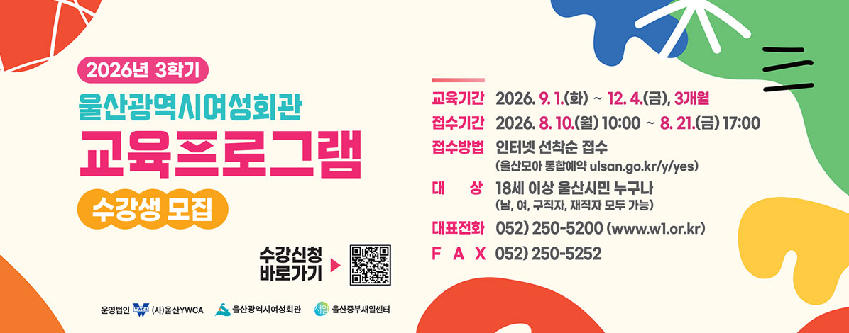 2026년 3학기
울산광역시여성회관 교육프로그램
수강생 모집
ㆍ교육기간 : 2026. 9. 1.(화) ~ 12. 4.(금), 3개월
ㆍ접수기간 : 2026. 8. 10.(월) 10:00 ~ 8. 21.(금) 17:00
ㆍ접수방법 : 인터넷 선착순 접수(울산모아 통합예약 ulsan.go.kr/y/yes)
ㆍ대상 : 18세 이상 울산시민 누구나(남, 여, 구직자,재직자 모두 가능)
ㆍ대표전화 : 052) 250-5200(www.w1.or.kr)
ㆍFAX : 052) 250-5252
QR코드 수강신청 바로가기 https://ulsan.go.kr/y/yes/main.do
운영법인 (사)울산YWCA, 울산광역시여성회관, 울산중부새일센터