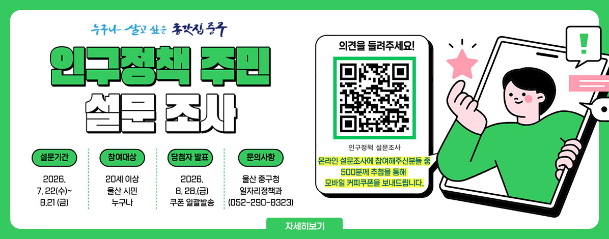 누구나 살고 싶은 종갓집 중구
인구정책 주민 설문 조사
ㆍ설문기간 : 2026. 7. 22(수)~8.21(금)
ㆍ참여대상 : 20세 이상 울산 시민 누구나
ㆍ당첨자 발표 : 2026. 8. 28.(금) 쿠폰 일괄발송
ㆍ문의사항 : 울산 중구청 일자리정책과(052-290-8323)
의견을 들려주세요!
QR코드 인구정책 설문조사 바로가기 https://naver.me/xJcTw03y
온라인 설문조사에 참여해주신분들 중 500분께 추첨을 통해 모바일 커피쿠폰을 보내드립니다.
자세히보기
