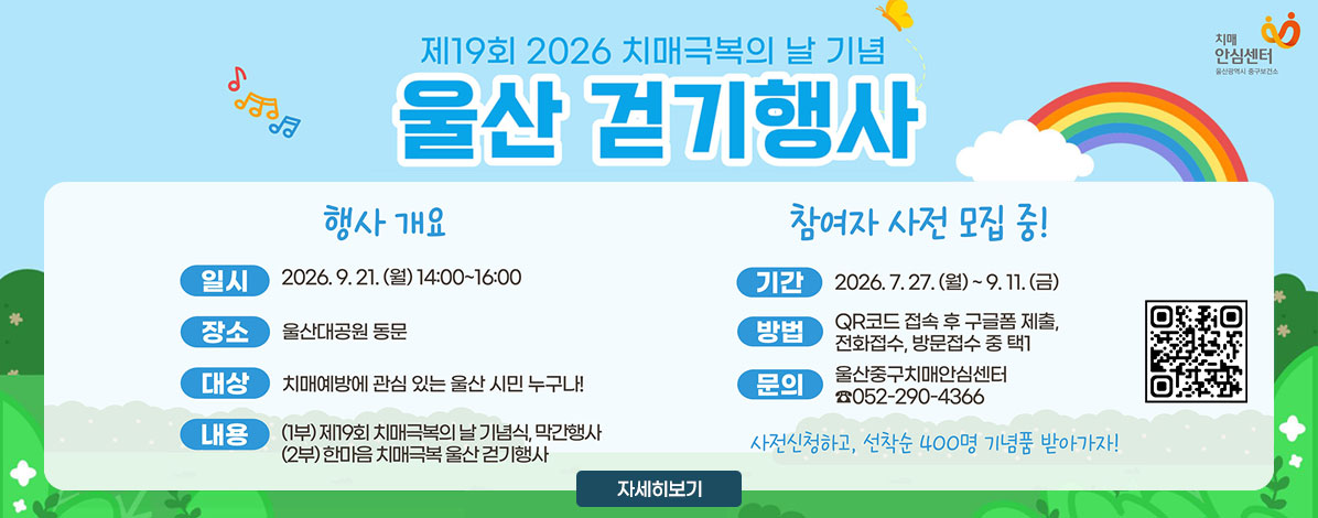 제19회 2026 치매극복의 날 기념
울산 걷기행사
ㆍ행사개요
- 일시 : 2026- 9. 21.(월) 14:00~16:00
- 장소 : 울산대공원 동문
- 대상 : 치매예바에 관심 있는 울산 시민 누구나!
- 내용 : (1부) 제19회 치매극복의 날 기념식, 막간행사
(2부) 한마음 치매극복 울산 걷기행사
ㆍ참여자 사전 모집 중!
- 기간 : 2026. 7. 27.(월) ~ 9. 11.(금)
- 방법 : QR코드 접속 후 그글폼 제출, 전화접수, 방문접수 중 택1
- 문의 : 울산중구치매안심센터 ☎052-290-4366
사전신청하고, 선착순 400명 기념품 받아가자!
QR코드 사전 신청 바로가기 https://naver.me/FVFDUjBB
신청하기