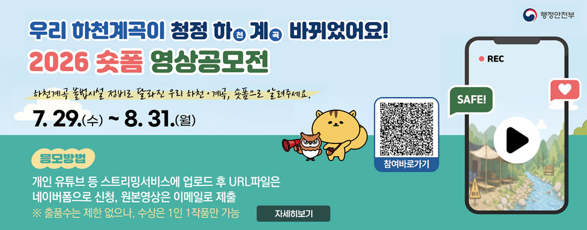 우리 하천계곡이 청정 하천계곡 바뀌었어요!
2026 숏폼 영상공모전
하천계곡 불법시설 정비로 달라진 우리 하천·계곡, 숏폼으로 알려주세요/
7.29.(수) ~ 8. 31.(월)
응모방법
개인 유튜브 등 스트리밍서비스에 업로드 후 URL파일은 네이버폼으로 신청, 원본영상은 이메일로 제출
※ 출품수는 제한 없으나, 수상은 1인 1작품만 가능
QR코드 참여바로가기 https://sotong.go.kr/front/epilogue/epilogueNewViewPage.do?menu_id=527&bbs_id=b10e39250ce84237a5e69ef3d40f6c80