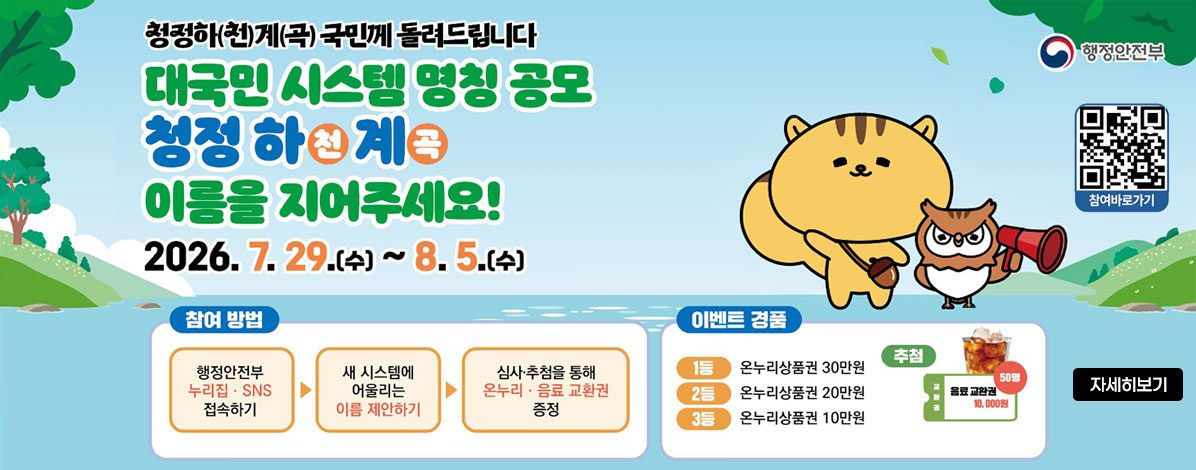 청정하(천)계(곡) 국민께 돌려드립니다
대국민 시스템 명칭 공모
청정 하천계곡
이름을 지어주세요!
2026. 7. 29.(수) ~ 8. 5.(수)
ㆍ참여방법
행정안전부 누리집·SNS 접속하기 → 
새 시스템에 어울리는 이름 제안하기 → 
심사·추첨을 통해 온누리·음료 교환권 증정
ㆍ이벤트 경품
1등 온누리상품권 30만원
2등 온누리상품권 20만원
3등 온누리상품권 10만원
추첨 음료교환권 10,000원
QR코드 참여바로가기 https://form.naver.com/response/1RYf20WxIHH 
자세히보기